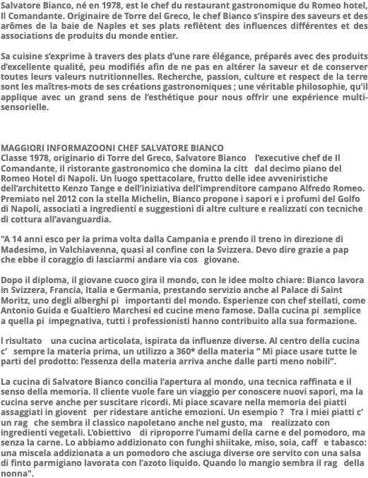 Salvatore Bianco, né en 1978, est le chef du restaurant gastronomique du Romeo hotel, Il Comandante. Originaire de Torre del Greco, le chef Bianco s’inspire des saveurs et des arômes de la baie de Naples et ses plats reflètent des influences différentes et des associations de produits du monde entier. Sa cuisine s’exprime à travers des plats d’une rare élégance, préparés avec des produits d’excellente qualité, peu modifiés afin de ne pas en altérer la saveur et de conserver toutes leurs valeurs nutritionnelles. Recherche, passion, culture et respect de la terre sont les maîtres-mots de ses créations gastronomiques ; une véritable philosophie, qu’il applique avec un grand sens de l’esthétique pour nous offrir une expérience multi-sensorielle. MAGGIORI INFORMAZOONI CHEF SALVATORE BIANCO Classe 1978, originario di Torre del Greco, Salvatore Bianco   l’executive chef de Il Comandante, il ristorante gastronomico che domina la citt  dal decimo piano del Romeo Hotel di Napoli. Un luogo spettacolare, frutto delle idee avveniristiche dell’architetto Kenzo Tange e dell’iniziativa dell’imprenditore campano Alfredo Romeo. Premiato nel 2012 con la stella Michelin, Bianco propone i sapori e i profumi del Golfo di Napoli, associati a ingredienti e suggestioni di altre culture e realizzati con tecniche di cottura all’avanguardia. "A 14 anni esco per la prima volta dalla Campania e prendo il treno in direzione di Madesimo, in Valchiavenna, quasi al confine con la Svizzera. Devo dire grazie a pap  che ebbe il coraggio di lasciarmi andare via cos  giovane. Dopo il diploma, il giovane cuoco gira il mondo, con le idee molto chiare: Bianco lavora in Svizzera, Francia, Italia e Germania, prestando servizio anche al Palace di Saint Moritz, uno degli alberghi pi  importanti del mondo. Esperienze con chef stellati, come Antonio Guida e Gualtiero Marchesi ed cucine meno famose. Dalla cucina pi semplice a quella pi impegnativa, tutti i professionisti hanno contribuito alla sua formazione. l risultato   una cucina articolata, ispirata da influenze diverse. Al centro della cucina c’  sempre la materia prima, un utilizzo a 360* della materia “ Mi piace usare tutte le parti del prodotto: l’essenza della materia arriva anche dalle parti meno nobili”. La cucina di Salvatore Bianco concilia l’apertura al mondo, una tecnica raffinata e il senso della memoria. Il cliente vuole fare un viaggio per conoscere nuovi sapori, ma la cucina serve anche per suscitare ricordi. Mi piace scavare nella memoria dei piatti assaggiati in giovent  per ridestare antiche emozioni. Un esempio ?  Tra i miei piatti c’  un rag  che sembra il classico napoletano anche nel gusto, ma   realizzato con ingredienti vegetali. L’obiettivo   di riproporre l’umami della carne e del pomodoro, ma senza la carne. Lo abbiamo addizionato con funghi shiitake, miso, soia, caff  e tabasco: una miscela addizionata a un pomodoro che asciuga diverse ore servito con una salsa di finto parmigiano lavorata con l’azoto liquido. Quando lo mangio sembra il rag  della nonna".